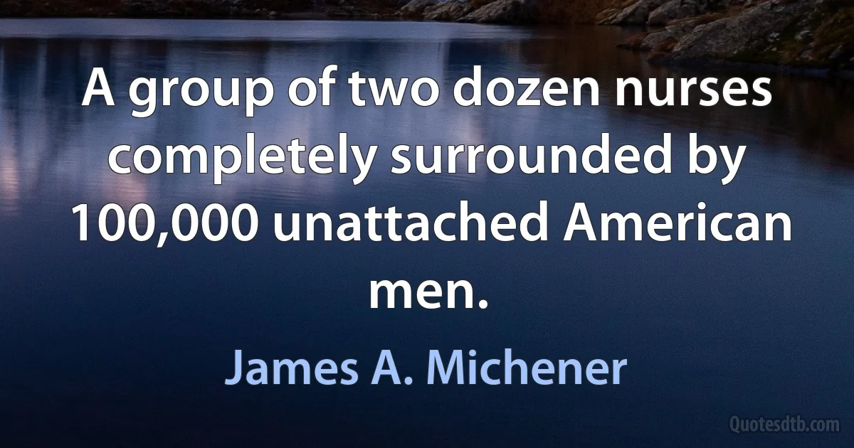 A group of two dozen nurses completely surrounded by 100,000 unattached American men. (James A. Michener)