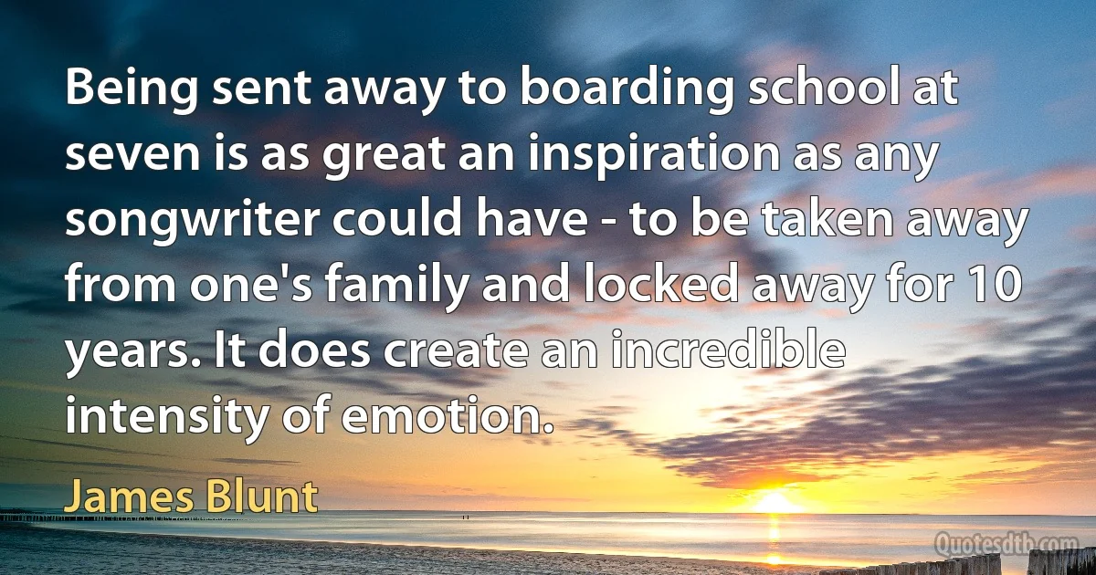 Being sent away to boarding school at seven is as great an inspiration as any songwriter could have - to be taken away from one's family and locked away for 10 years. It does create an incredible intensity of emotion. (James Blunt)