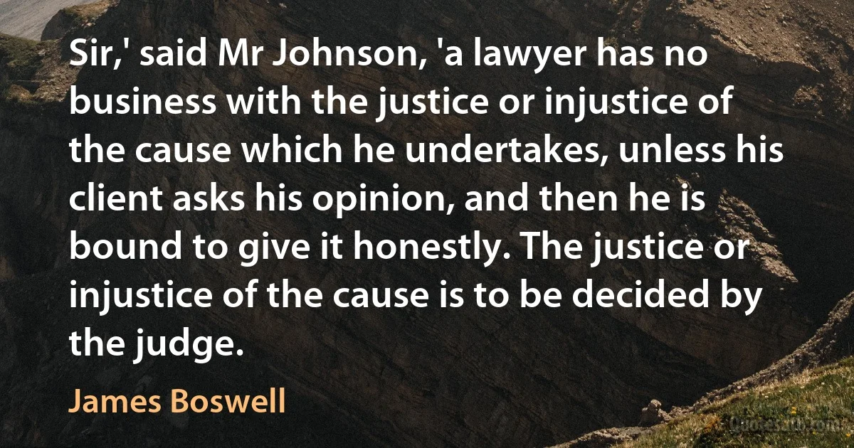 Sir,' said Mr Johnson, 'a lawyer has no business with the justice or injustice of the cause which he undertakes, unless his client asks his opinion, and then he is bound to give it honestly. The justice or injustice of the cause is to be decided by the judge. (James Boswell)