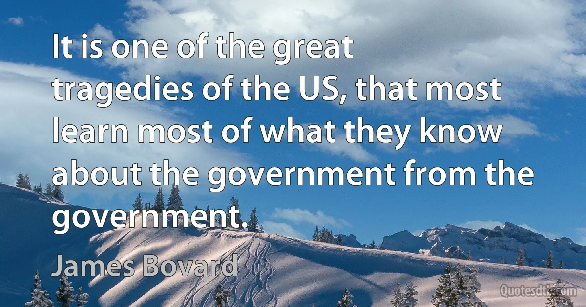 It is one of the great tragedies of the US, that most learn most of what they know about the government from the government. (James Bovard)