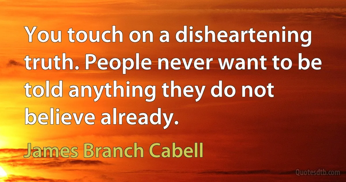 You touch on a disheartening truth. People never want to be told anything they do not believe already. (James Branch Cabell)