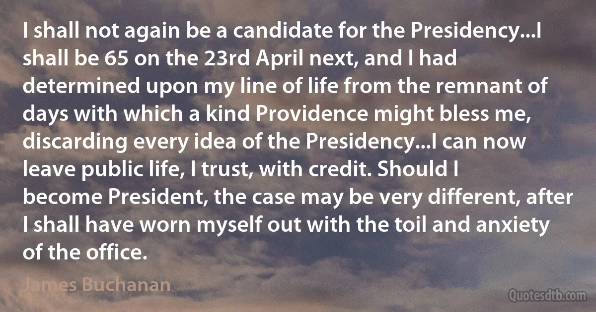 I shall not again be a candidate for the Presidency...I shall be 65 on the 23rd April next, and I had determined upon my line of life from the remnant of days with which a kind Providence might bless me, discarding every idea of the Presidency...I can now leave public life, I trust, with credit. Should I become President, the case may be very different, after I shall have worn myself out with the toil and anxiety of the office. (James Buchanan)