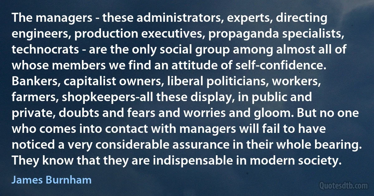 The managers - these administrators, experts, directing engineers, production executives, propaganda specialists, technocrats - are the only social group among almost all of whose members we find an attitude of self-confidence. Bankers, capitalist owners, liberal politicians, workers, farmers, shopkeepers-all these display, in public and private, doubts and fears and worries and gloom. But no one who comes into contact with managers will fail to have noticed a very considerable assurance in their whole bearing. They know that they are indispensable in modern society. (James Burnham)