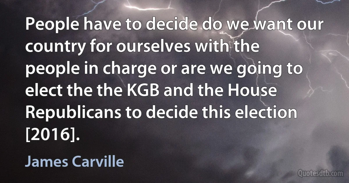 People have to decide do we want our country for ourselves with the people in charge or are we going to elect the the KGB and the House Republicans to decide this election [2016]. (James Carville)