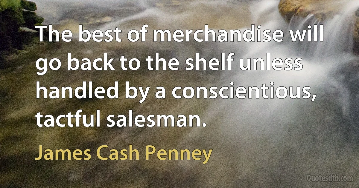 The best of merchandise will go back to the shelf unless handled by a conscientious, tactful salesman. (James Cash Penney)