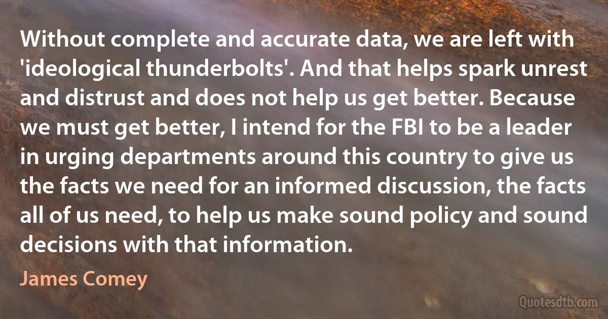 Without complete and accurate data, we are left with 'ideological thunderbolts'. And that helps spark unrest and distrust and does not help us get better. Because we must get better, I intend for the FBI to be a leader in urging departments around this country to give us the facts we need for an informed discussion, the facts all of us need, to help us make sound policy and sound decisions with that information. (James Comey)