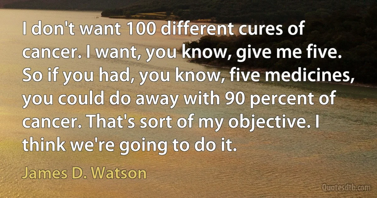 I don't want 100 different cures of cancer. I want, you know, give me five. So if you had, you know, five medicines, you could do away with 90 percent of cancer. That's sort of my objective. I think we're going to do it. (James D. Watson)