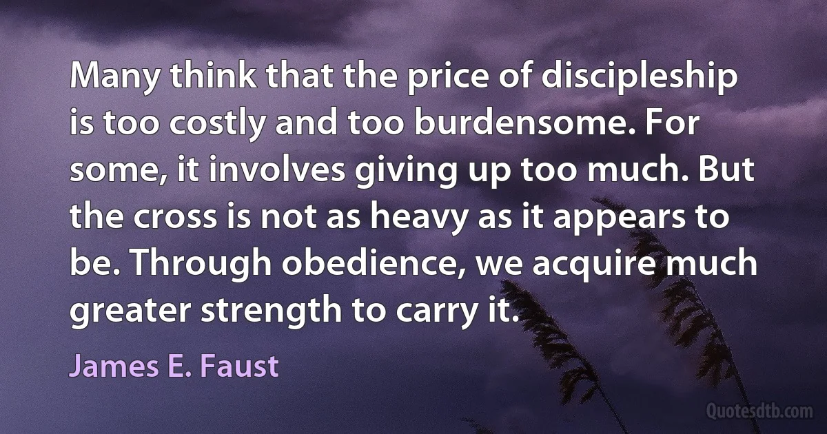 Many think that the price of discipleship is too costly and too burdensome. For some, it involves giving up too much. But the cross is not as heavy as it appears to be. Through obedience, we acquire much greater strength to carry it. (James E. Faust)