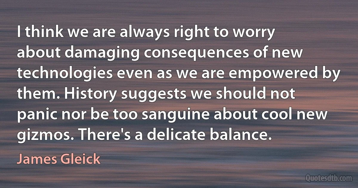 I think we are always right to worry about damaging consequences of new technologies even as we are empowered by them. History suggests we should not panic nor be too sanguine about cool new gizmos. There's a delicate balance. (James Gleick)