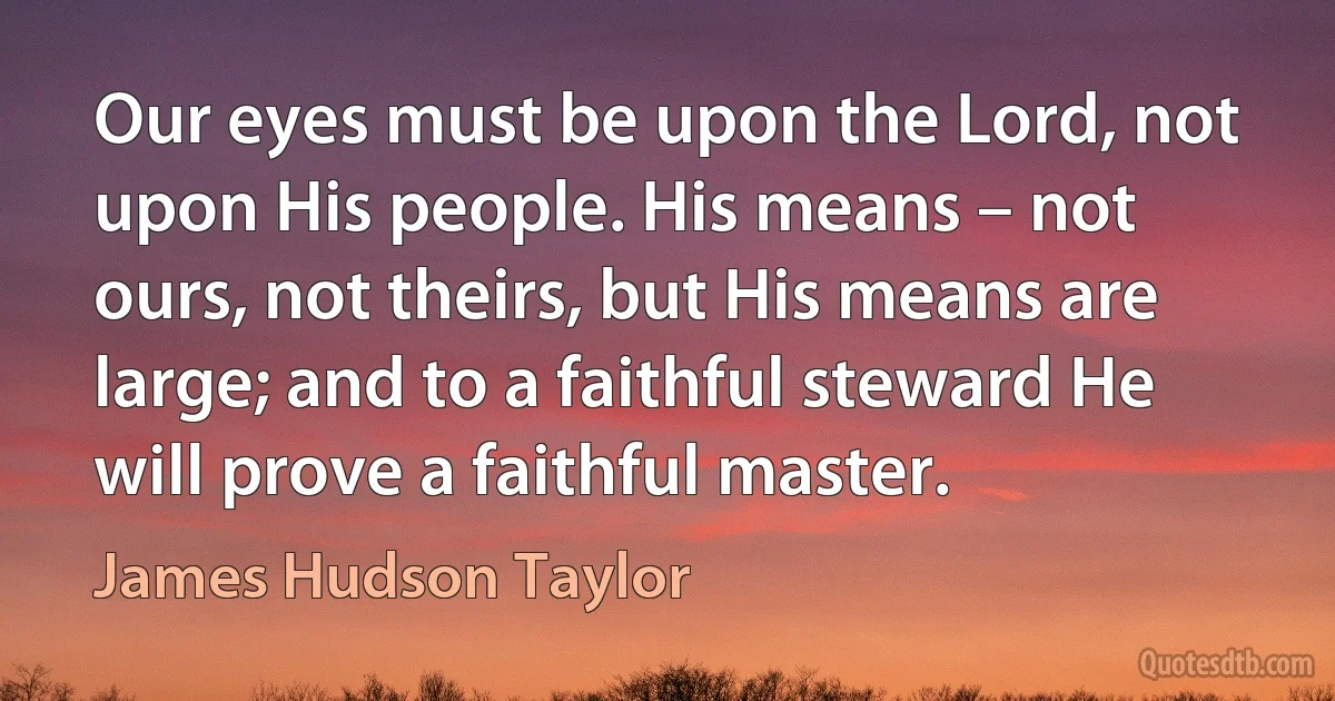 Our eyes must be upon the Lord, not upon His people. His means – not ours, not theirs, but His means are large; and to a faithful steward He will prove a faithful master. (James Hudson Taylor)