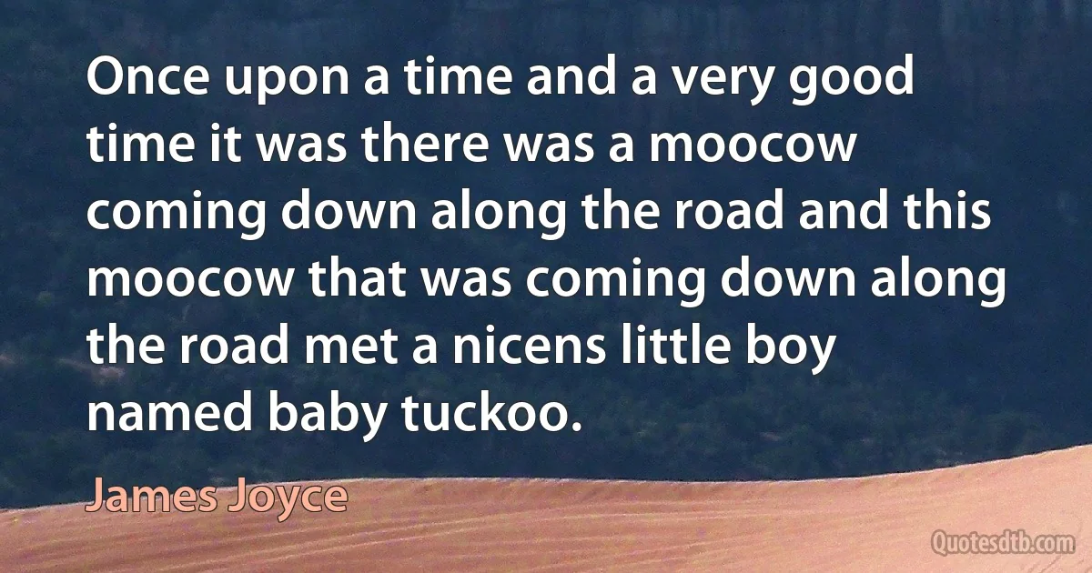 Once upon a time and a very good time it was there was a moocow coming down along the road and this moocow that was coming down along the road met a nicens little boy named baby tuckoo. (James Joyce)