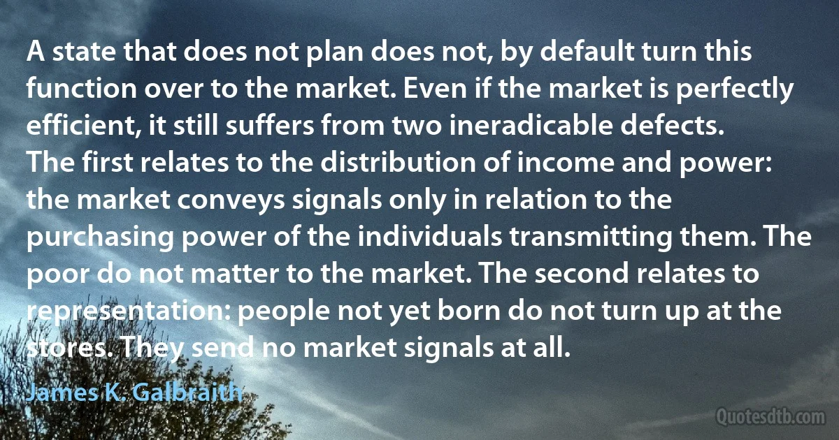 A state that does not plan does not, by default turn this function over to the market. Even if the market is perfectly efficient, it still suffers from two ineradicable defects. The first relates to the distribution of income and power: the market conveys signals only in relation to the purchasing power of the individuals transmitting them. The poor do not matter to the market. The second relates to representation: people not yet born do not turn up at the stores. They send no market signals at all. (James K. Galbraith)