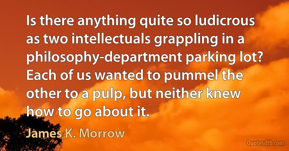 Is there anything quite so ludicrous as two intellectuals grappling in a philosophy-department parking lot? Each of us wanted to pummel the other to a pulp, but neither knew how to go about it. (James K. Morrow)