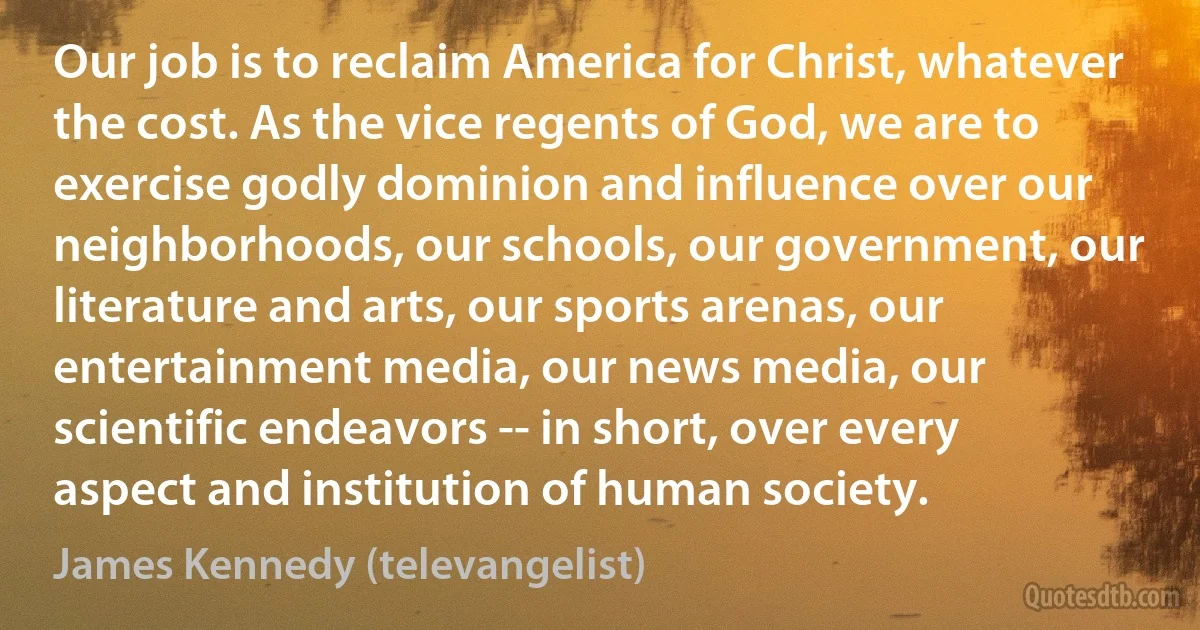 Our job is to reclaim America for Christ, whatever the cost. As the vice regents of God, we are to exercise godly dominion and influence over our neighborhoods, our schools, our government, our literature and arts, our sports arenas, our entertainment media, our news media, our scientific endeavors -- in short, over every aspect and institution of human society. (James Kennedy (televangelist))