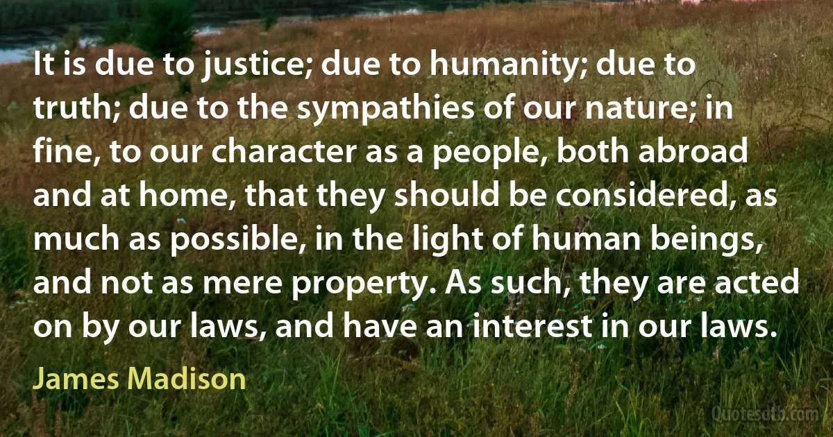 It is due to justice; due to humanity; due to truth; due to the sympathies of our nature; in fine, to our character as a people, both abroad and at home, that they should be considered, as much as possible, in the light of human beings, and not as mere property. As such, they are acted on by our laws, and have an interest in our laws. (James Madison)