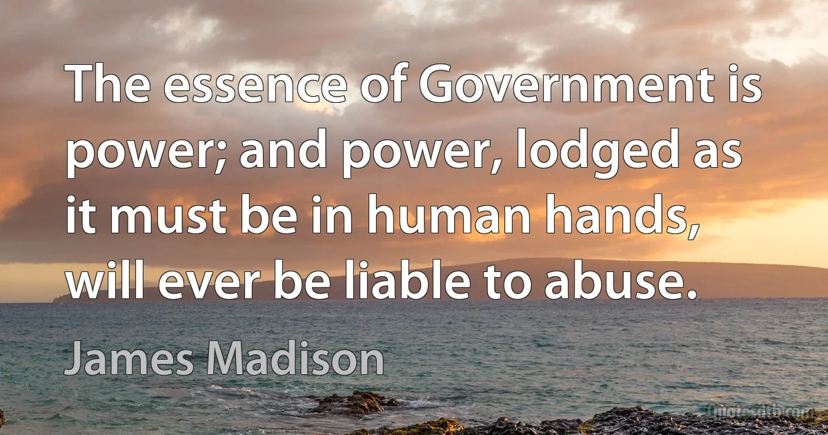 The essence of Government is power; and power, lodged as it must be in human hands, will ever be liable to abuse. (James Madison)