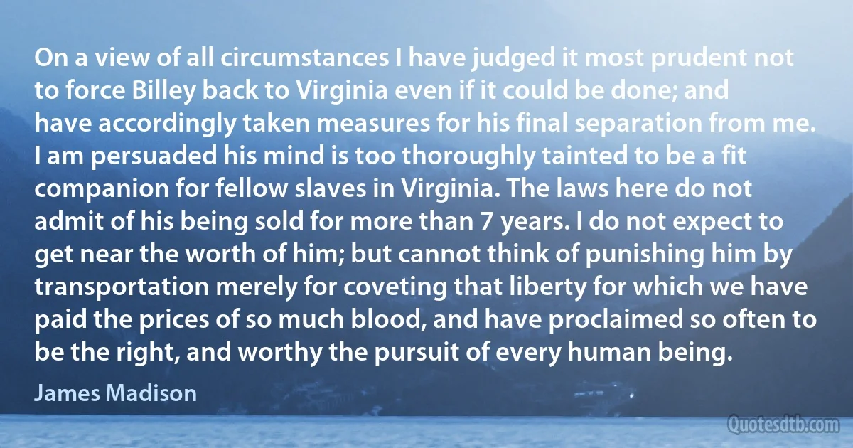 On a view of all circumstances I have judged it most prudent not to force Billey back to Virginia even if it could be done; and have accordingly taken measures for his final separation from me. I am persuaded his mind is too thoroughly tainted to be a fit companion for fellow slaves in Virginia. The laws here do not admit of his being sold for more than 7 years. I do not expect to get near the worth of him; but cannot think of punishing him by transportation merely for coveting that liberty for which we have paid the prices of so much blood, and have proclaimed so often to be the right, and worthy the pursuit of every human being. (James Madison)