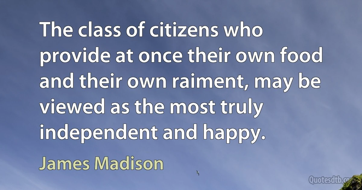 The class of citizens who provide at once their own food and their own raiment, may be viewed as the most truly independent and happy. (James Madison)