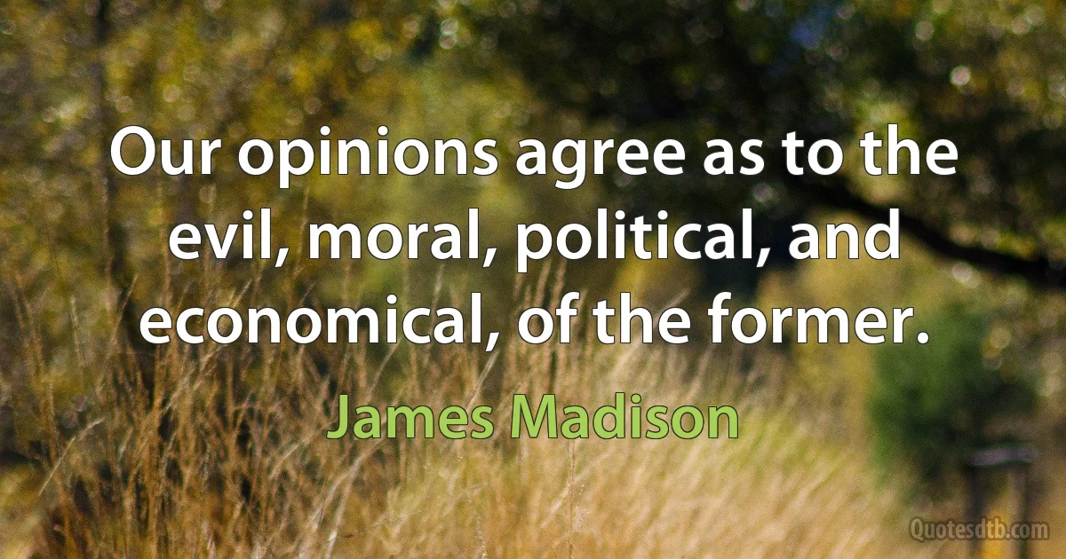 Our opinions agree as to the evil, moral, political, and economical, of the former. (James Madison)