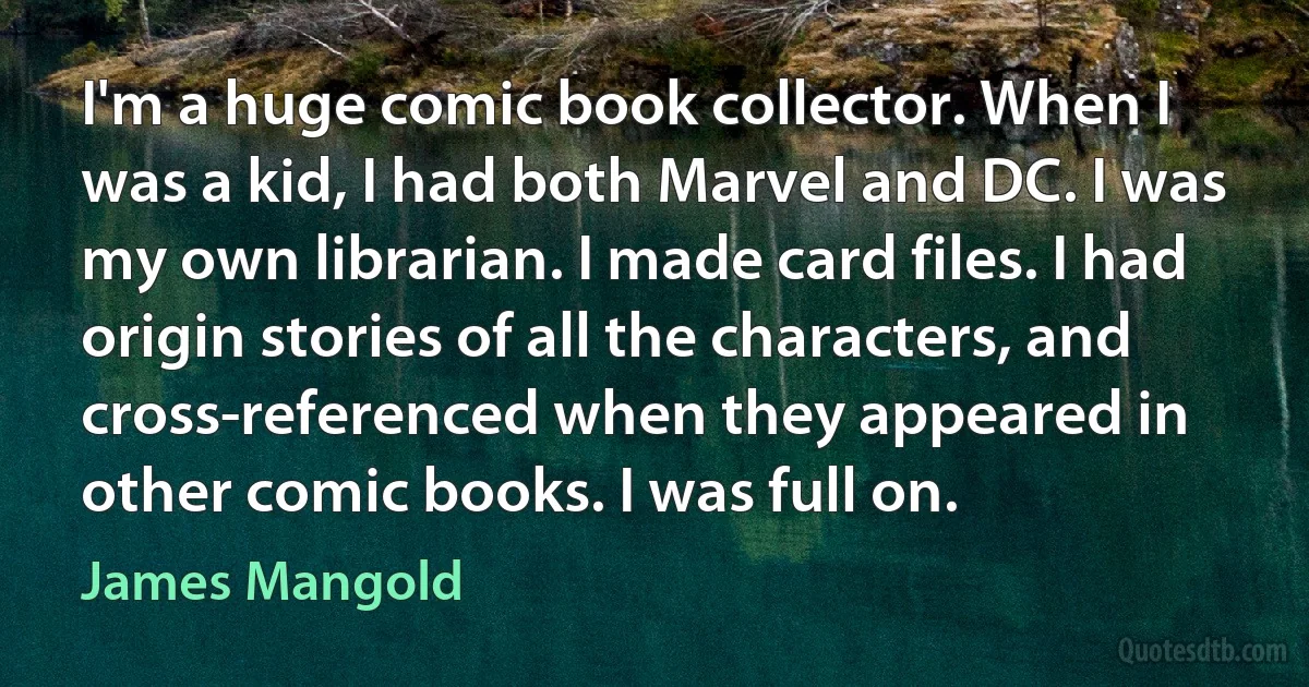 I'm a huge comic book collector. When I was a kid, I had both Marvel and DC. I was my own librarian. I made card files. I had origin stories of all the characters, and cross-referenced when they appeared in other comic books. I was full on. (James Mangold)