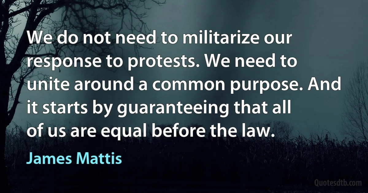 We do not need to militarize our response to protests. We need to unite around a common purpose. And it starts by guaranteeing that all of us are equal before the law. (James Mattis)