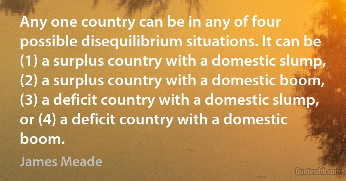 Any one country can be in any of four possible disequilibrium situations. It can be (1) a surplus country with a domestic slump, (2) a surplus country with a domestic boom, (3) a deficit country with a domestic slump, or (4) a deficit country with a domestic boom. (James Meade)