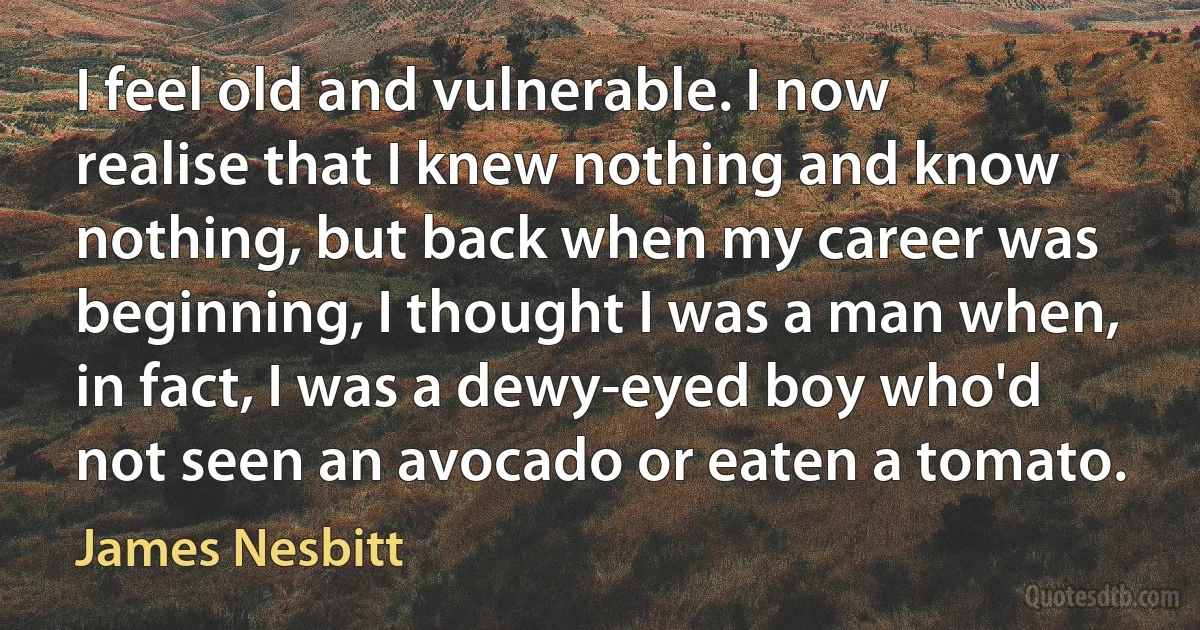 I feel old and vulnerable. I now realise that I knew nothing and know nothing, but back when my career was beginning, I thought I was a man when, in fact, I was a dewy-eyed boy who'd not seen an avocado or eaten a tomato. (James Nesbitt)