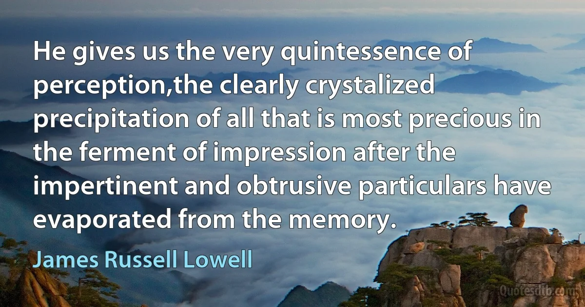 He gives us the very quintessence of perception,the clearly crystalized precipitation of all that is most precious in the ferment of impression after the impertinent and obtrusive particulars have evaporated from the memory. (James Russell Lowell)