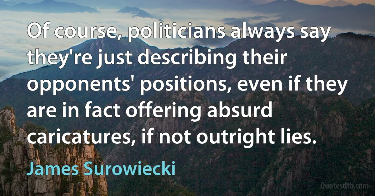 Of course, politicians always say they're just describing their opponents' positions, even if they are in fact offering absurd caricatures, if not outright lies. (James Surowiecki)