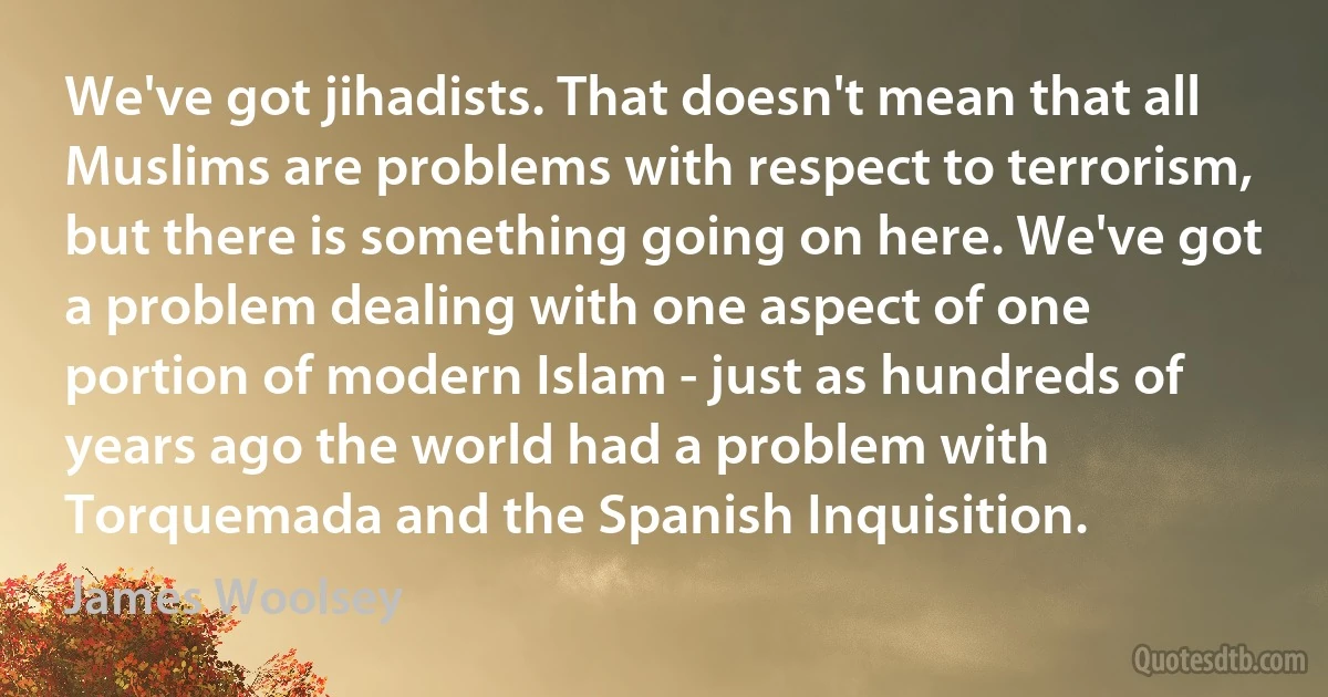 We've got jihadists. That doesn't mean that all Muslims are problems with respect to terrorism, but there is something going on here. We've got a problem dealing with one aspect of one portion of modern Islam - just as hundreds of years ago the world had a problem with Torquemada and the Spanish Inquisition. (James Woolsey)