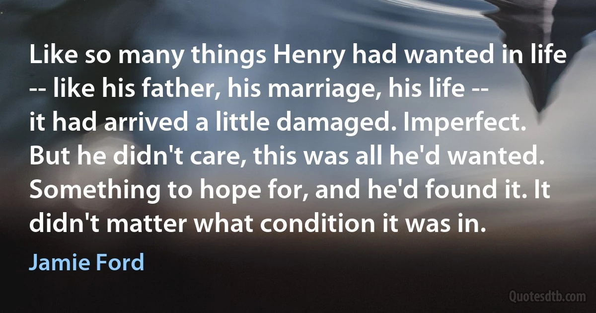 Like so many things Henry had wanted in life -- like his father, his marriage, his life -- it had arrived a little damaged. Imperfect. But he didn't care, this was all he'd wanted. Something to hope for, and he'd found it. It didn't matter what condition it was in. (Jamie Ford)