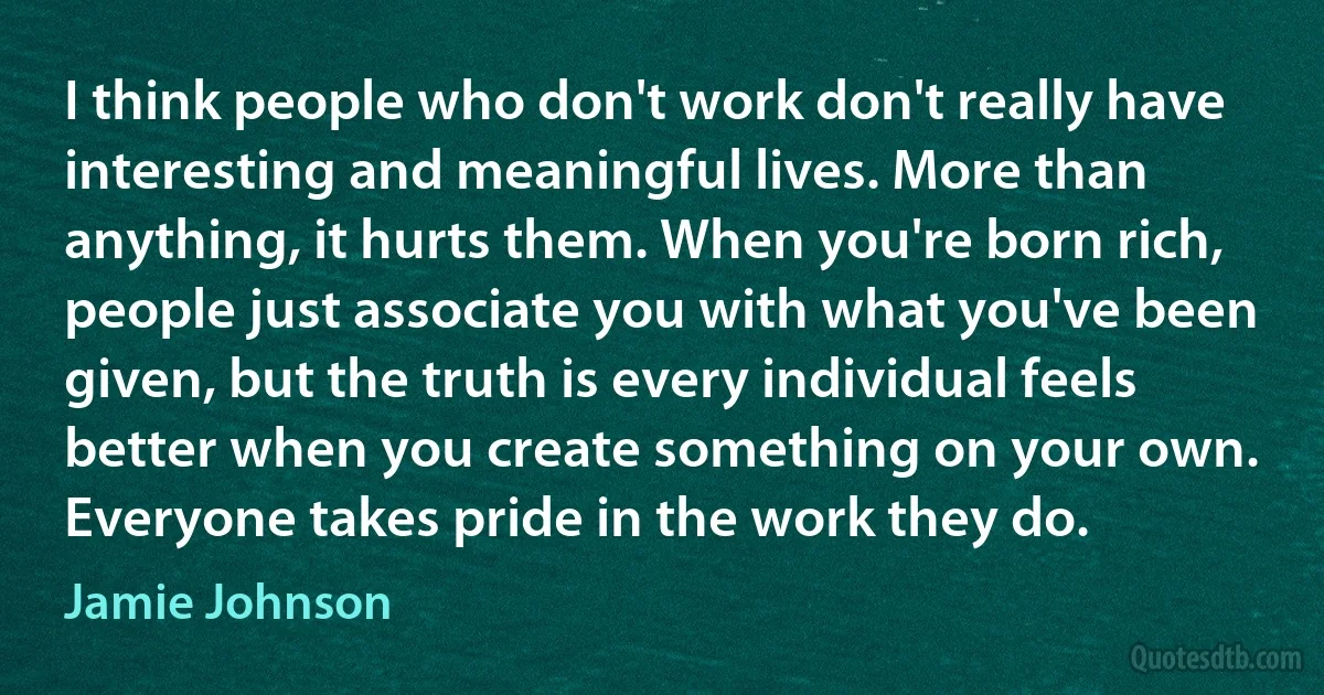 I think people who don't work don't really have interesting and meaningful lives. More than anything, it hurts them. When you're born rich, people just associate you with what you've been given, but the truth is every individual feels better when you create something on your own. Everyone takes pride in the work they do. (Jamie Johnson)