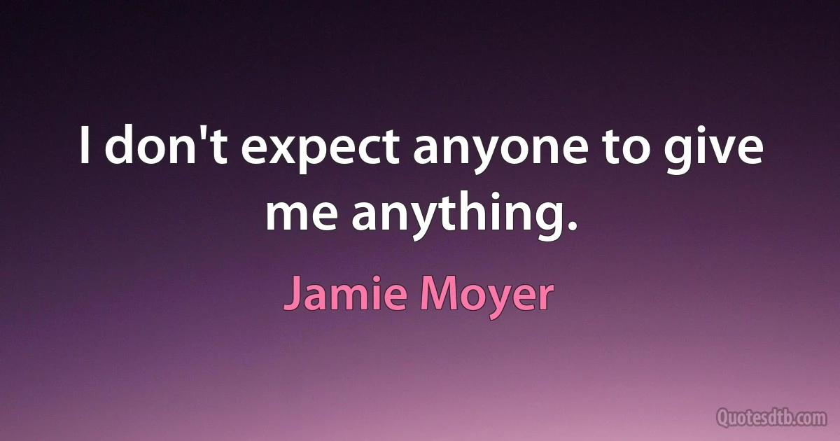 I don't expect anyone to give me anything. (Jamie Moyer)