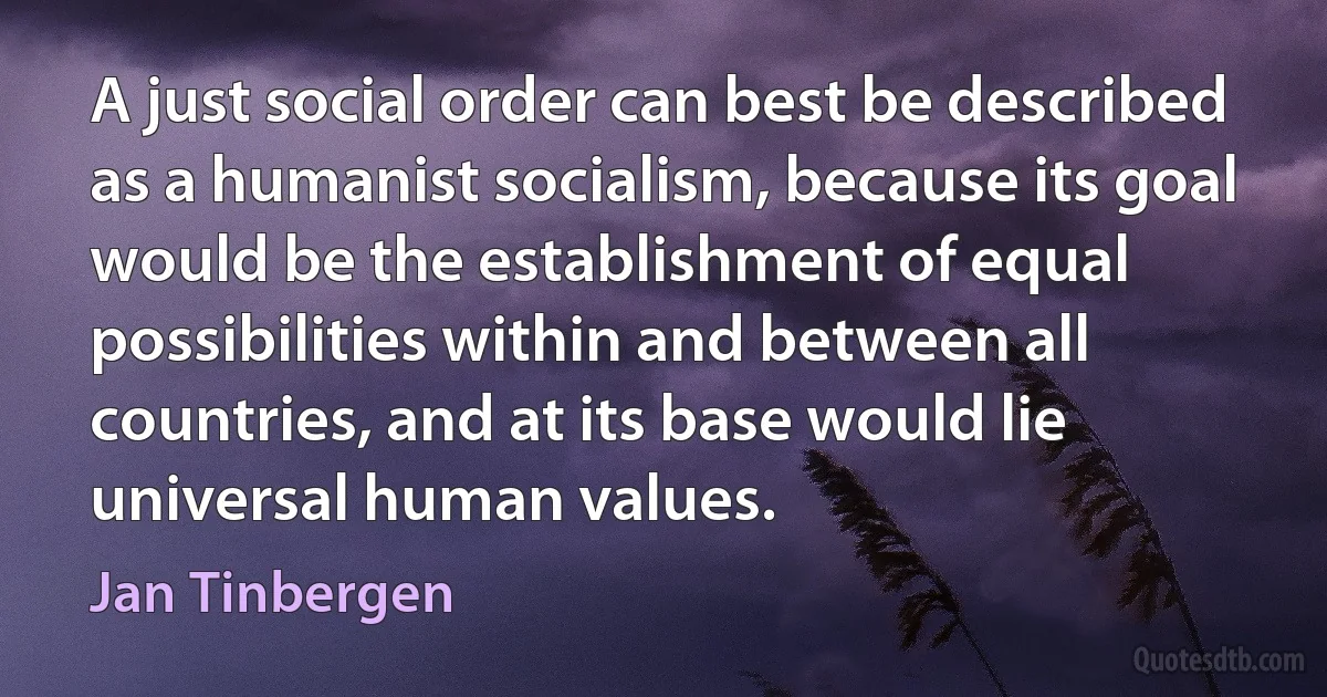 A just social order can best be described as a humanist socialism, because its goal would be the establishment of equal possibilities within and between all countries, and at its base would lie universal human values. (Jan Tinbergen)