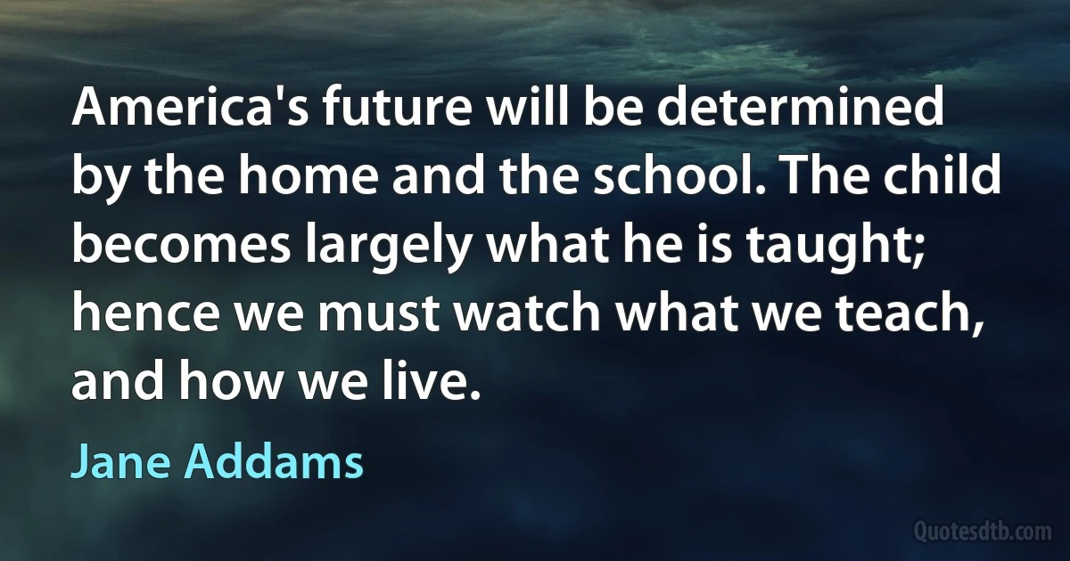 America's future will be determined by the home and the school. The child becomes largely what he is taught; hence we must watch what we teach, and how we live. (Jane Addams)