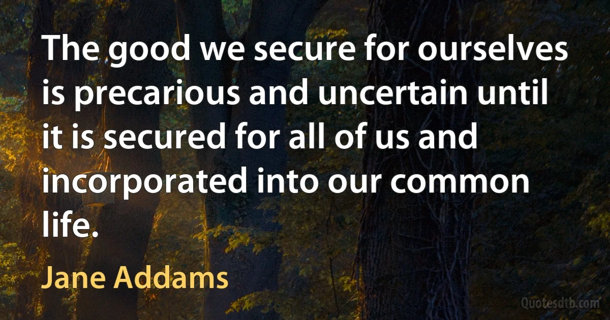 The good we secure for ourselves is precarious and uncertain until it is secured for all of us and incorporated into our common life. (Jane Addams)