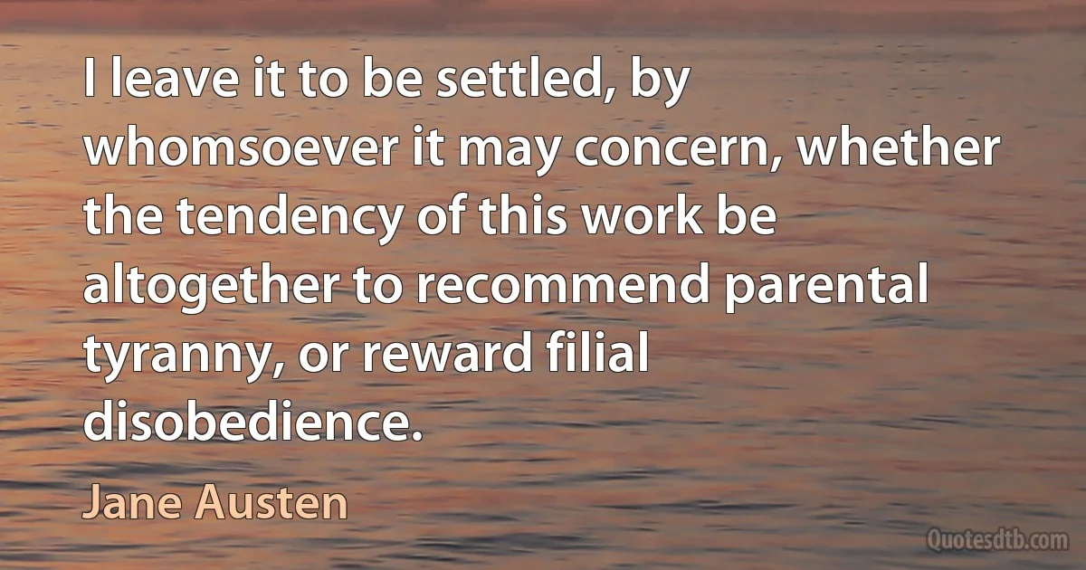 I leave it to be settled, by whomsoever it may concern, whether the tendency of this work be altogether to recommend parental tyranny, or reward filial disobedience. (Jane Austen)