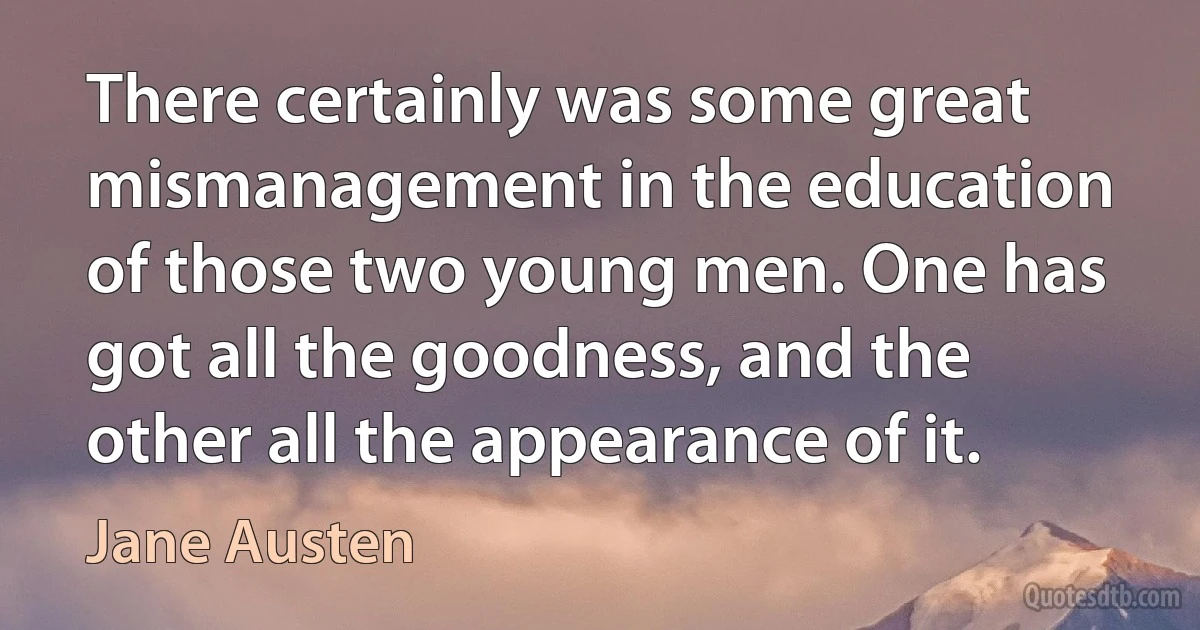 There certainly was some great mismanagement in the education of those two young men. One has got all the goodness, and the other all the appearance of it. (Jane Austen)