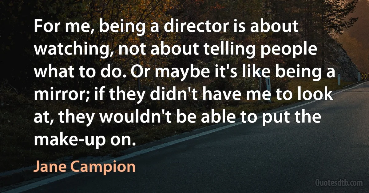 For me, being a director is about watching, not about telling people what to do. Or maybe it's like being a mirror; if they didn't have me to look at, they wouldn't be able to put the make-up on. (Jane Campion)