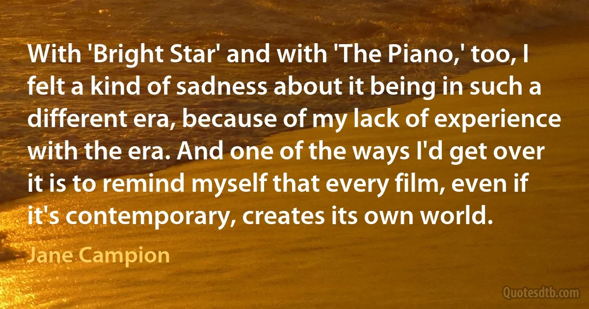 With 'Bright Star' and with 'The Piano,' too, I felt a kind of sadness about it being in such a different era, because of my lack of experience with the era. And one of the ways I'd get over it is to remind myself that every film, even if it's contemporary, creates its own world. (Jane Campion)