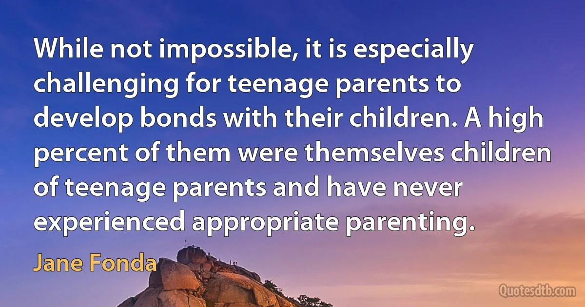 While not impossible, it is especially challenging for teenage parents to develop bonds with their children. A high percent of them were themselves children of teenage parents and have never experienced appropriate parenting. (Jane Fonda)