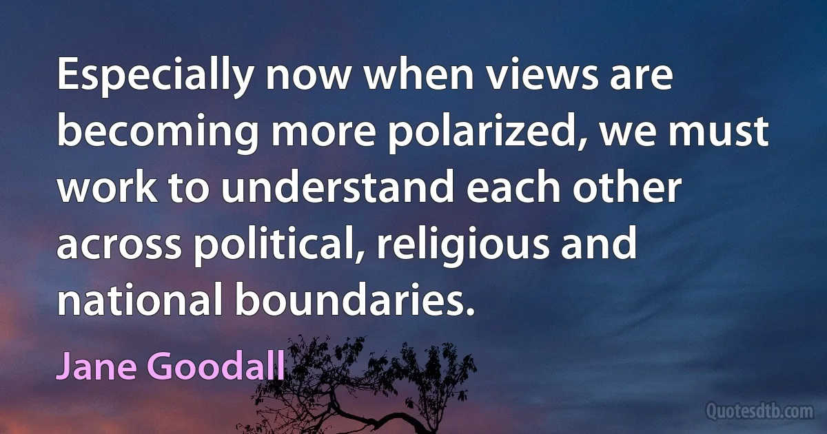 Especially now when views are becoming more polarized, we must work to understand each other across political, religious and national boundaries. (Jane Goodall)