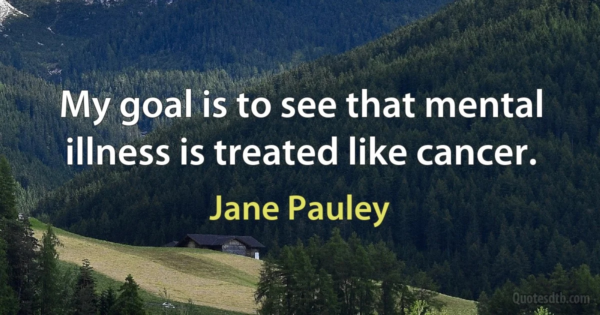 My goal is to see that mental illness is treated like cancer. (Jane Pauley)