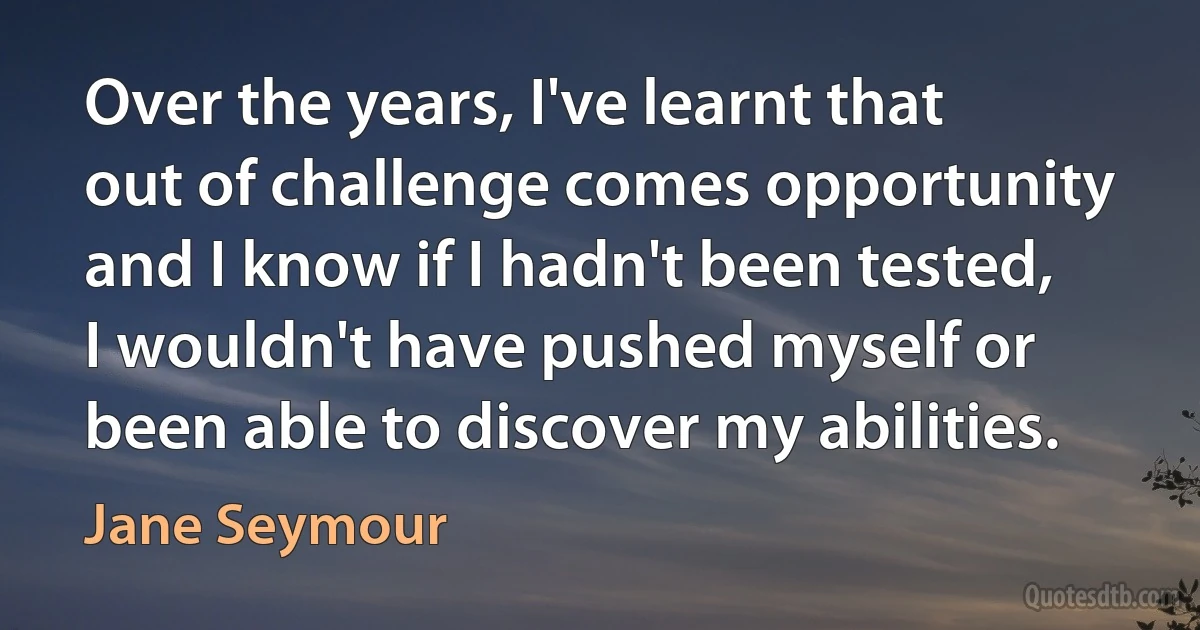 Over the years, I've learnt that out of challenge comes opportunity and I know if I hadn't been tested, I wouldn't have pushed myself or been able to discover my abilities. (Jane Seymour)