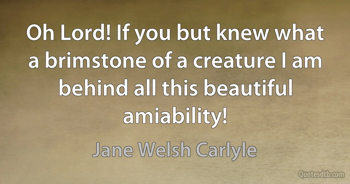 Oh Lord! If you but knew what a brimstone of a creature I am behind all this beautiful amiability! (Jane Welsh Carlyle)