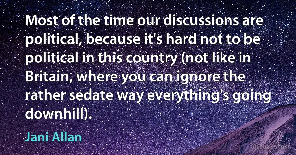 Most of the time our discussions are political, because it's hard not to be political in this country (not like in Britain, where you can ignore the rather sedate way everything's going downhill). (Jani Allan)