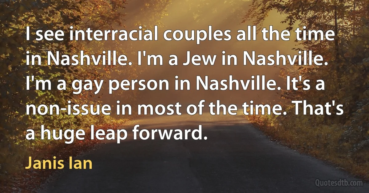 I see interracial couples all the time in Nashville. I'm a Jew in Nashville. I'm a gay person in Nashville. It's a non-issue in most of the time. That's a huge leap forward. (Janis Ian)