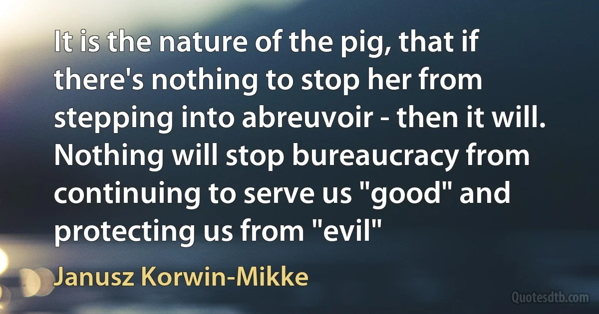 It is the nature of the pig, that if there's nothing to stop her from stepping into abreuvoir - then it will. Nothing will stop bureaucracy from continuing to serve us "good" and protecting us from "evil" (Janusz Korwin-Mikke)