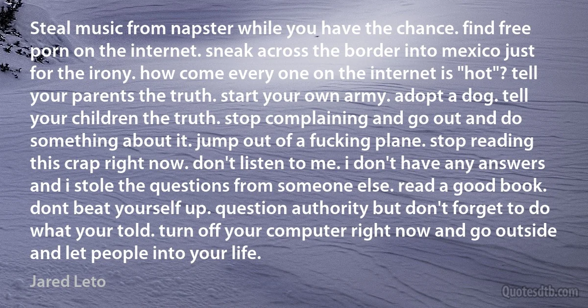 Steal music from napster while you have the chance. find free porn on the internet. sneak across the border into mexico just for the irony. how come every one on the internet is "hot"? tell your parents the truth. start your own army. adopt a dog. tell your children the truth. stop complaining and go out and do something about it. jump out of a fucking plane. stop reading this crap right now. don't listen to me. i don't have any answers and i stole the questions from someone else. read a good book. dont beat yourself up. question authority but don't forget to do what your told. turn off your computer right now and go outside and let people into your life. (Jared Leto)