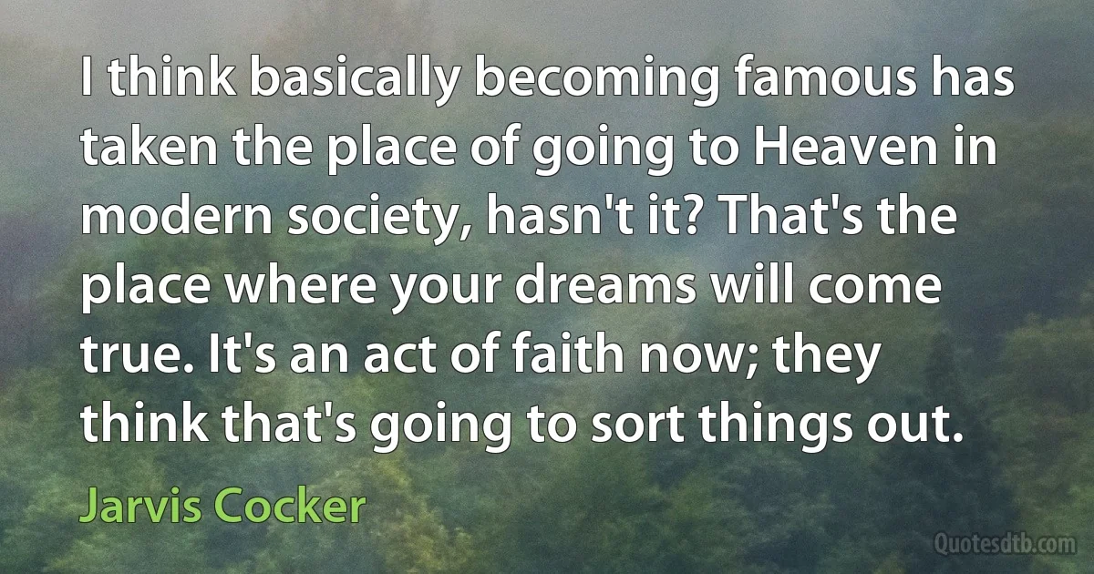 I think basically becoming famous has taken the place of going to Heaven in modern society, hasn't it? That's the place where your dreams will come true. It's an act of faith now; they think that's going to sort things out. (Jarvis Cocker)